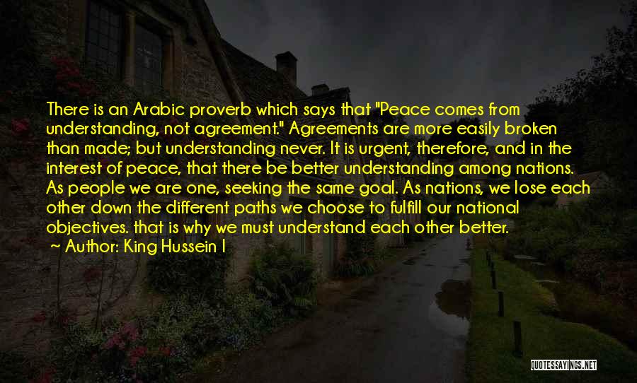 King Hussein I Quotes: There Is An Arabic Proverb Which Says That Peace Comes From Understanding, Not Agreement. Agreements Are More Easily Broken Than