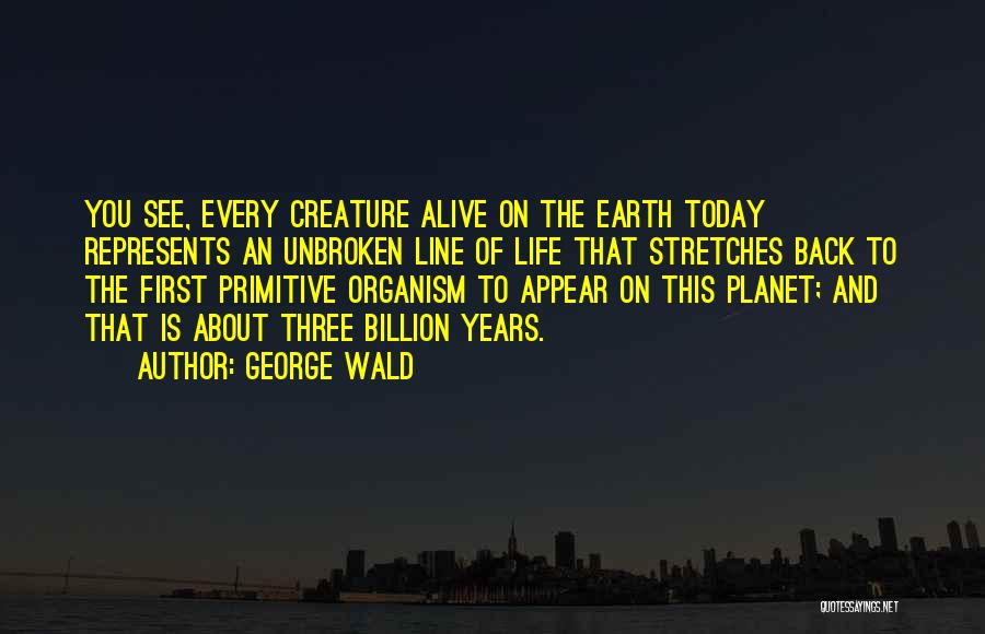 George Wald Quotes: You See, Every Creature Alive On The Earth Today Represents An Unbroken Line Of Life That Stretches Back To The