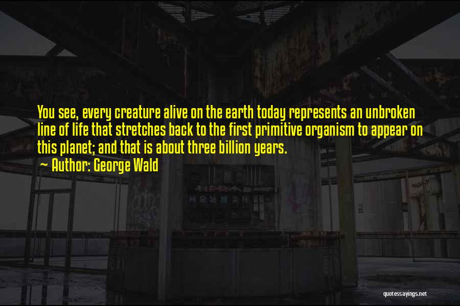 George Wald Quotes: You See, Every Creature Alive On The Earth Today Represents An Unbroken Line Of Life That Stretches Back To The
