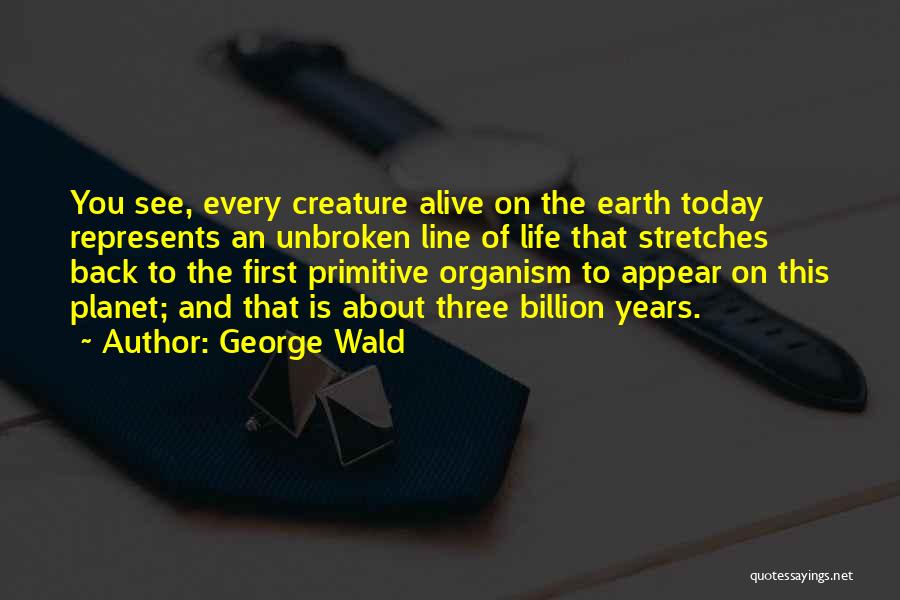 George Wald Quotes: You See, Every Creature Alive On The Earth Today Represents An Unbroken Line Of Life That Stretches Back To The