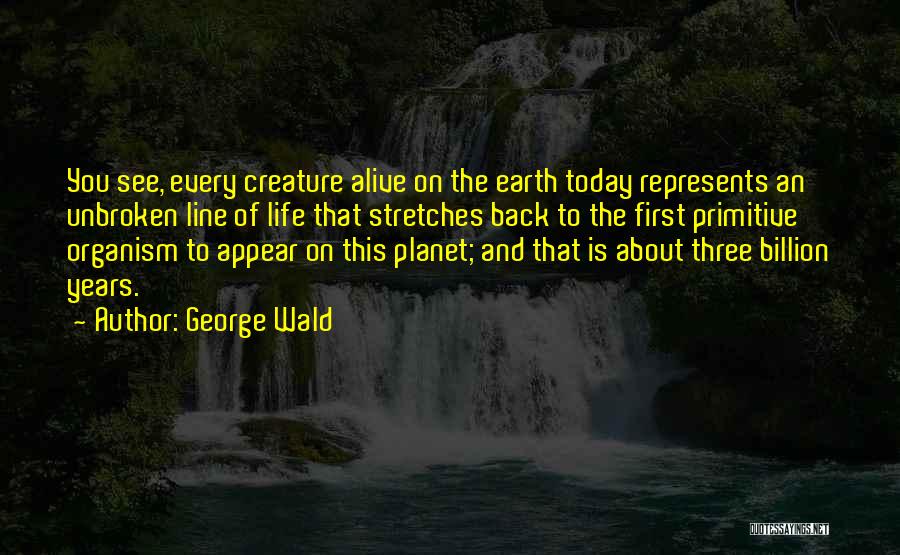 George Wald Quotes: You See, Every Creature Alive On The Earth Today Represents An Unbroken Line Of Life That Stretches Back To The