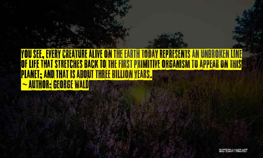 George Wald Quotes: You See, Every Creature Alive On The Earth Today Represents An Unbroken Line Of Life That Stretches Back To The