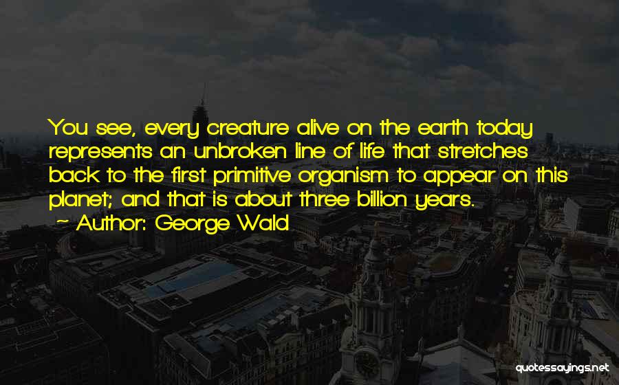 George Wald Quotes: You See, Every Creature Alive On The Earth Today Represents An Unbroken Line Of Life That Stretches Back To The