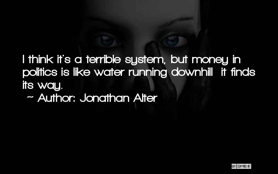 Jonathan Alter Quotes: I Think It's A Terrible System, But Money In Politics Is Like Water Running Downhill It Finds Its Way.