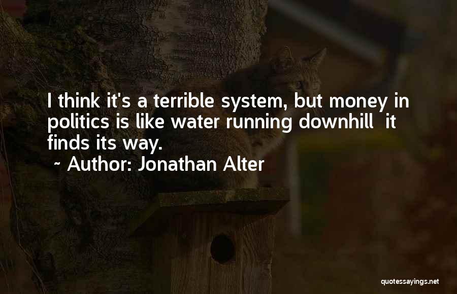 Jonathan Alter Quotes: I Think It's A Terrible System, But Money In Politics Is Like Water Running Downhill It Finds Its Way.