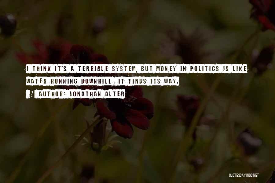 Jonathan Alter Quotes: I Think It's A Terrible System, But Money In Politics Is Like Water Running Downhill It Finds Its Way.