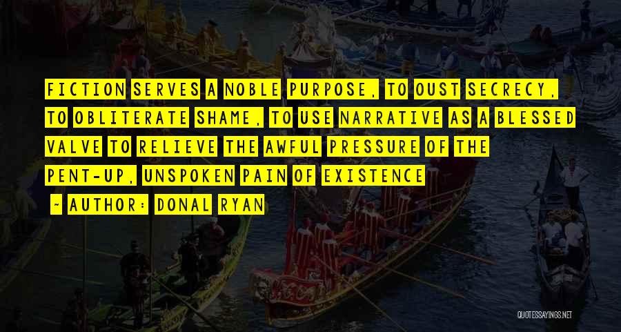 Donal Ryan Quotes: Fiction Serves A Noble Purpose, To Oust Secrecy, To Obliterate Shame, To Use Narrative As A Blessed Valve To Relieve