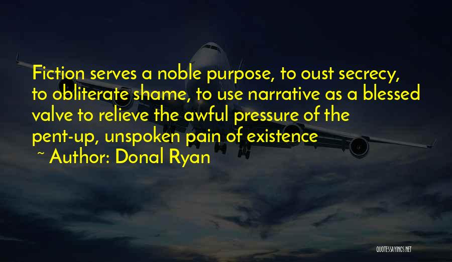Donal Ryan Quotes: Fiction Serves A Noble Purpose, To Oust Secrecy, To Obliterate Shame, To Use Narrative As A Blessed Valve To Relieve