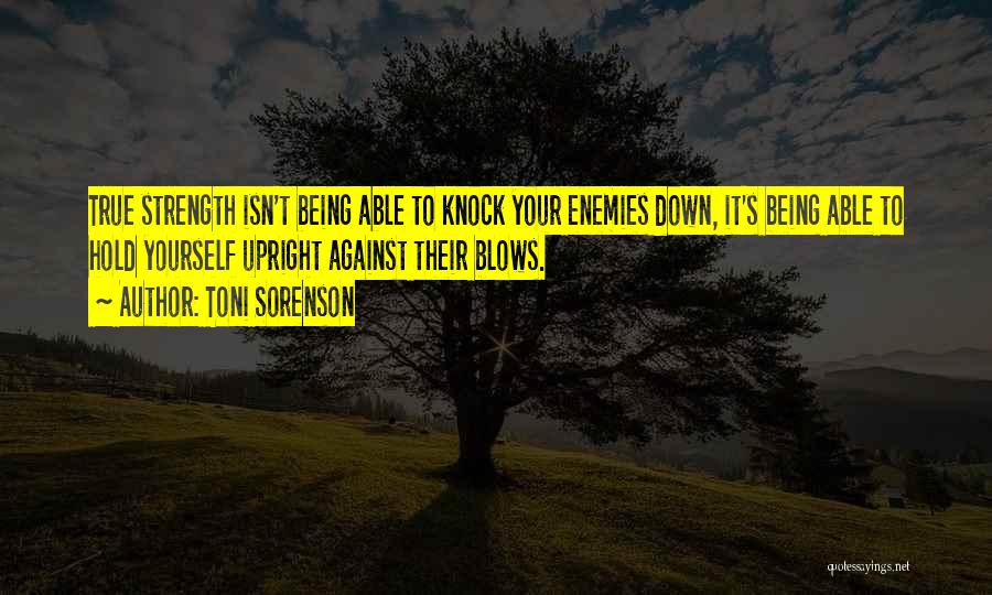 Toni Sorenson Quotes: True Strength Isn't Being Able To Knock Your Enemies Down, It's Being Able To Hold Yourself Upright Against Their Blows.