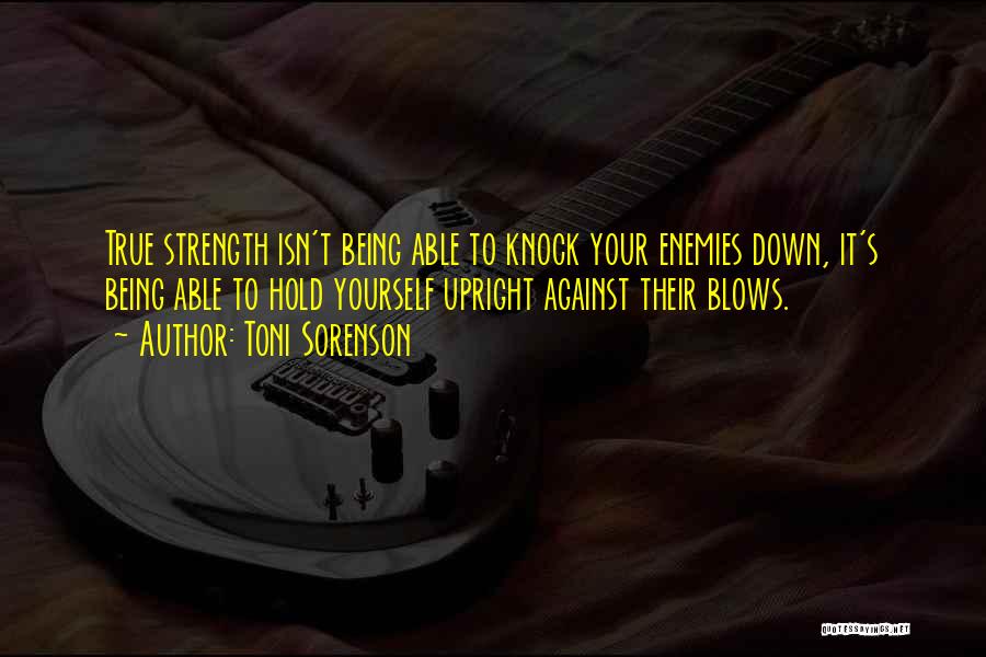 Toni Sorenson Quotes: True Strength Isn't Being Able To Knock Your Enemies Down, It's Being Able To Hold Yourself Upright Against Their Blows.