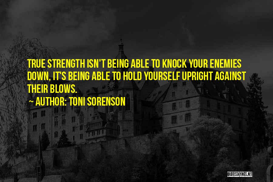 Toni Sorenson Quotes: True Strength Isn't Being Able To Knock Your Enemies Down, It's Being Able To Hold Yourself Upright Against Their Blows.