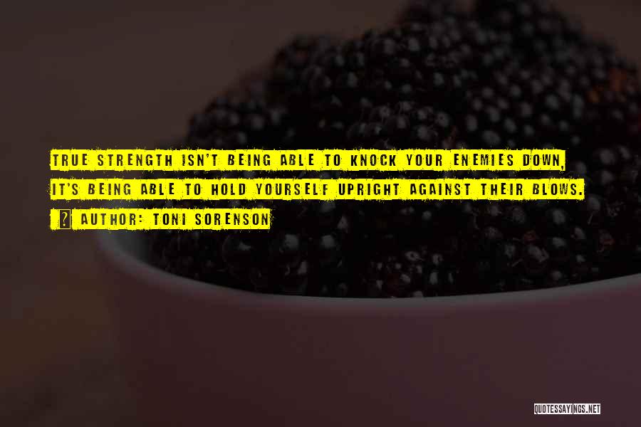 Toni Sorenson Quotes: True Strength Isn't Being Able To Knock Your Enemies Down, It's Being Able To Hold Yourself Upright Against Their Blows.