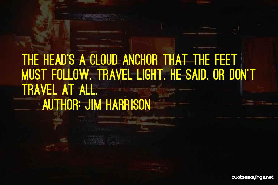 Jim Harrison Quotes: The Head's A Cloud Anchor That The Feet Must Follow. Travel Light, He Said, Or Don't Travel At All.