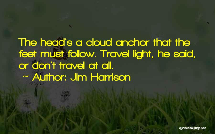 Jim Harrison Quotes: The Head's A Cloud Anchor That The Feet Must Follow. Travel Light, He Said, Or Don't Travel At All.