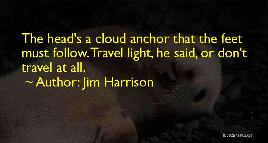 Jim Harrison Quotes: The Head's A Cloud Anchor That The Feet Must Follow. Travel Light, He Said, Or Don't Travel At All.