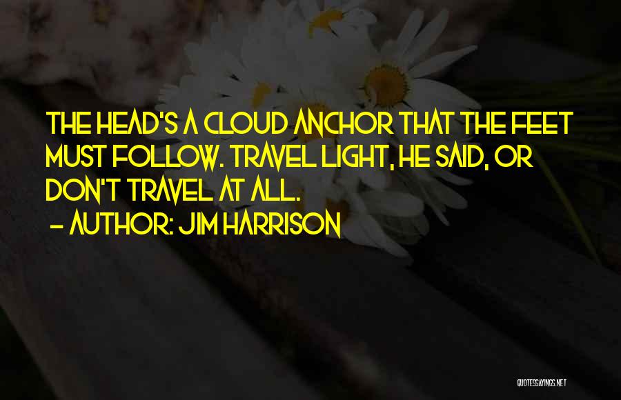 Jim Harrison Quotes: The Head's A Cloud Anchor That The Feet Must Follow. Travel Light, He Said, Or Don't Travel At All.