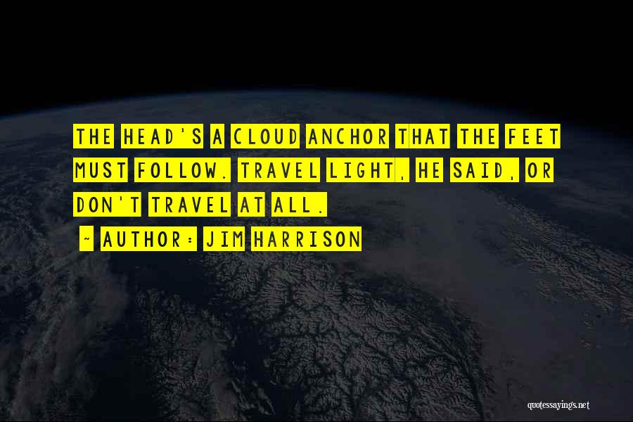 Jim Harrison Quotes: The Head's A Cloud Anchor That The Feet Must Follow. Travel Light, He Said, Or Don't Travel At All.