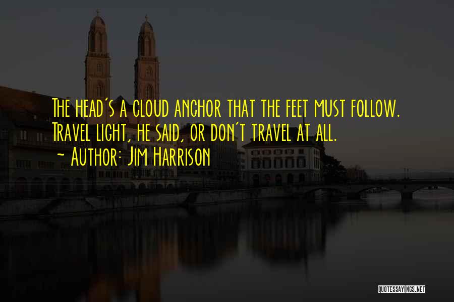 Jim Harrison Quotes: The Head's A Cloud Anchor That The Feet Must Follow. Travel Light, He Said, Or Don't Travel At All.