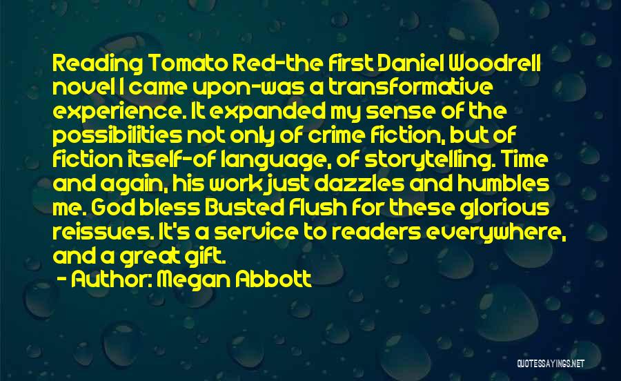 Megan Abbott Quotes: Reading Tomato Red-the First Daniel Woodrell Novel I Came Upon-was A Transformative Experience. It Expanded My Sense Of The Possibilities