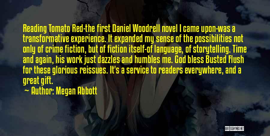 Megan Abbott Quotes: Reading Tomato Red-the First Daniel Woodrell Novel I Came Upon-was A Transformative Experience. It Expanded My Sense Of The Possibilities