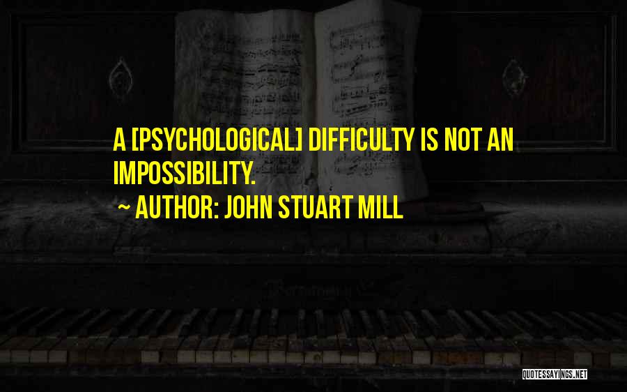 John Stuart Mill Quotes: A [psychological] Difficulty Is Not An Impossibility.
