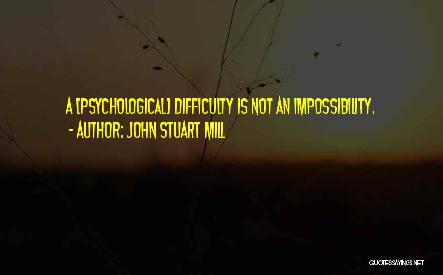 John Stuart Mill Quotes: A [psychological] Difficulty Is Not An Impossibility.