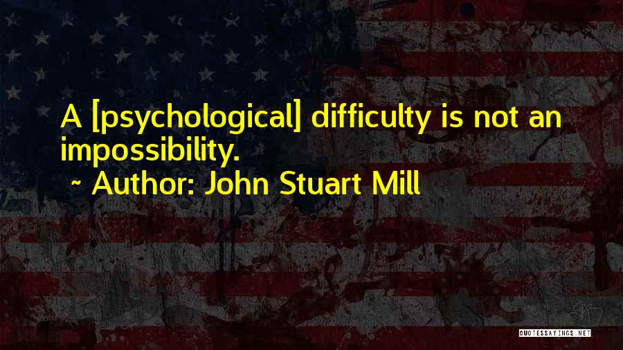 John Stuart Mill Quotes: A [psychological] Difficulty Is Not An Impossibility.
