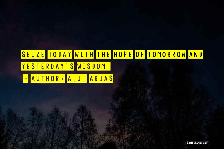 A.J. Arias Quotes: Seize Today With The Hope Of Tomorrow And Yesterday's Wisdom.