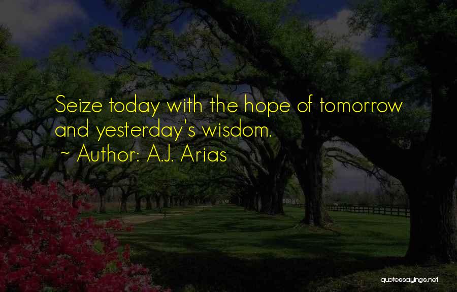 A.J. Arias Quotes: Seize Today With The Hope Of Tomorrow And Yesterday's Wisdom.