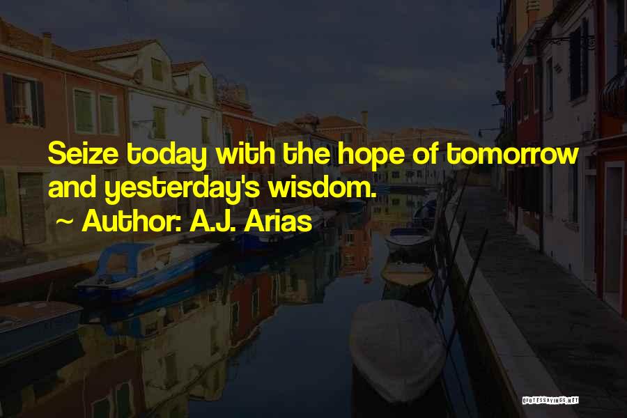 A.J. Arias Quotes: Seize Today With The Hope Of Tomorrow And Yesterday's Wisdom.