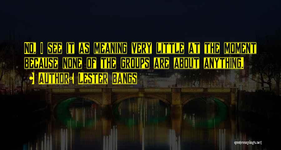 Lester Bangs Quotes: No, I See It As Meaning Very Little At The Moment Because None Of The Groups Are About Anything.