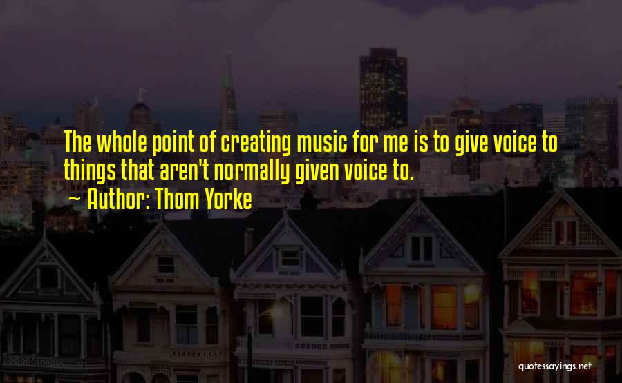Thom Yorke Quotes: The Whole Point Of Creating Music For Me Is To Give Voice To Things That Aren't Normally Given Voice To.
