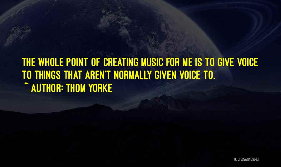 Thom Yorke Quotes: The Whole Point Of Creating Music For Me Is To Give Voice To Things That Aren't Normally Given Voice To.