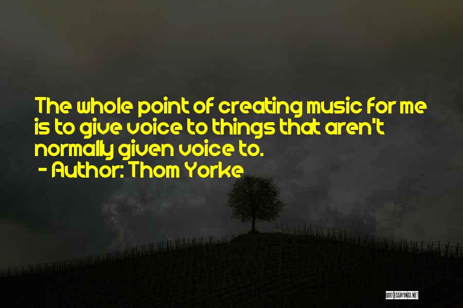 Thom Yorke Quotes: The Whole Point Of Creating Music For Me Is To Give Voice To Things That Aren't Normally Given Voice To.