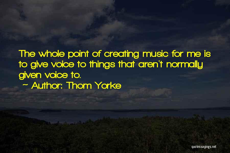 Thom Yorke Quotes: The Whole Point Of Creating Music For Me Is To Give Voice To Things That Aren't Normally Given Voice To.