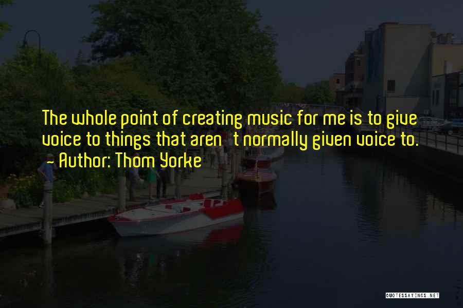 Thom Yorke Quotes: The Whole Point Of Creating Music For Me Is To Give Voice To Things That Aren't Normally Given Voice To.