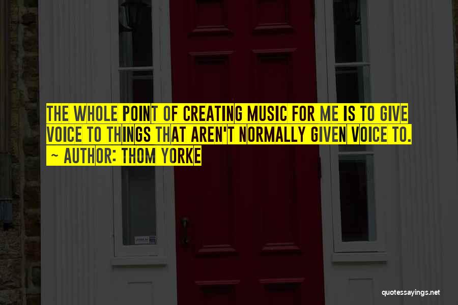 Thom Yorke Quotes: The Whole Point Of Creating Music For Me Is To Give Voice To Things That Aren't Normally Given Voice To.