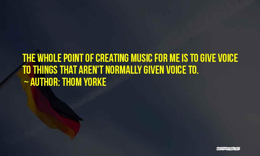 Thom Yorke Quotes: The Whole Point Of Creating Music For Me Is To Give Voice To Things That Aren't Normally Given Voice To.