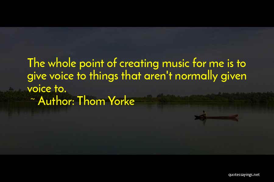 Thom Yorke Quotes: The Whole Point Of Creating Music For Me Is To Give Voice To Things That Aren't Normally Given Voice To.