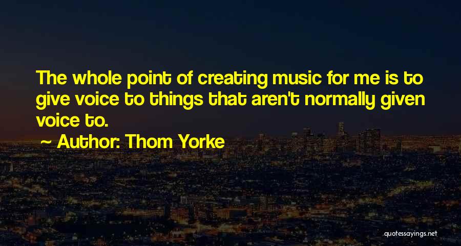 Thom Yorke Quotes: The Whole Point Of Creating Music For Me Is To Give Voice To Things That Aren't Normally Given Voice To.