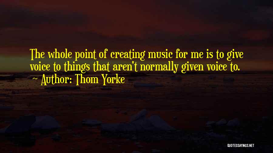 Thom Yorke Quotes: The Whole Point Of Creating Music For Me Is To Give Voice To Things That Aren't Normally Given Voice To.