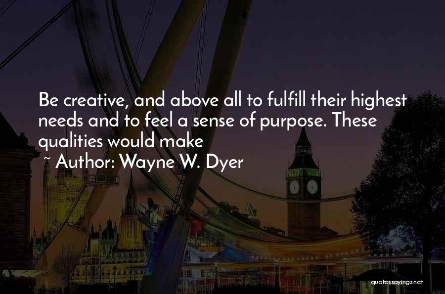 Wayne W. Dyer Quotes: Be Creative, And Above All To Fulfill Their Highest Needs And To Feel A Sense Of Purpose. These Qualities Would