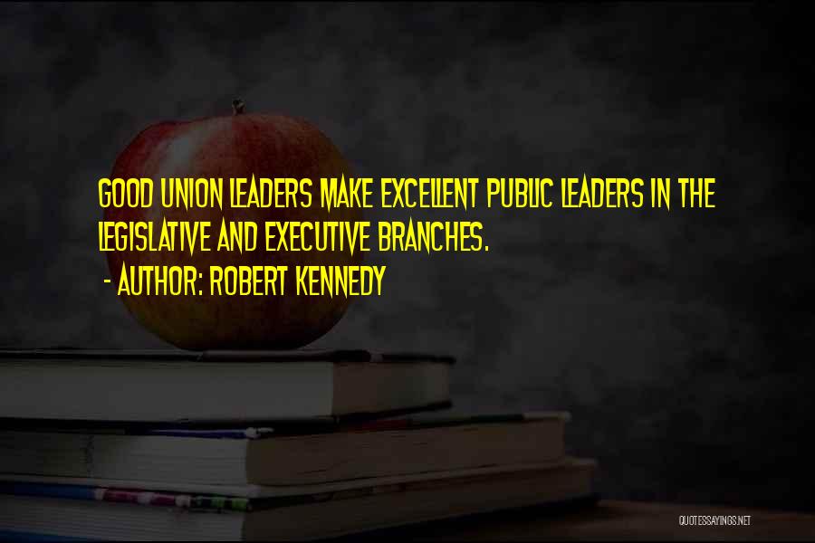 Robert Kennedy Quotes: Good Union Leaders Make Excellent Public Leaders In The Legislative And Executive Branches.