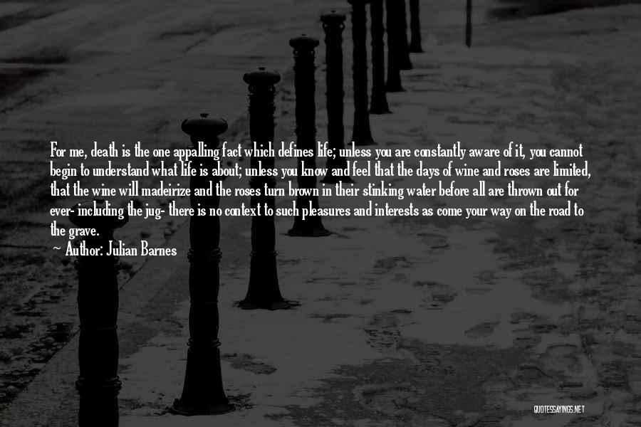 Julian Barnes Quotes: For Me, Death Is The One Appalling Fact Which Defines Life; Unless You Are Constantly Aware Of It, You Cannot