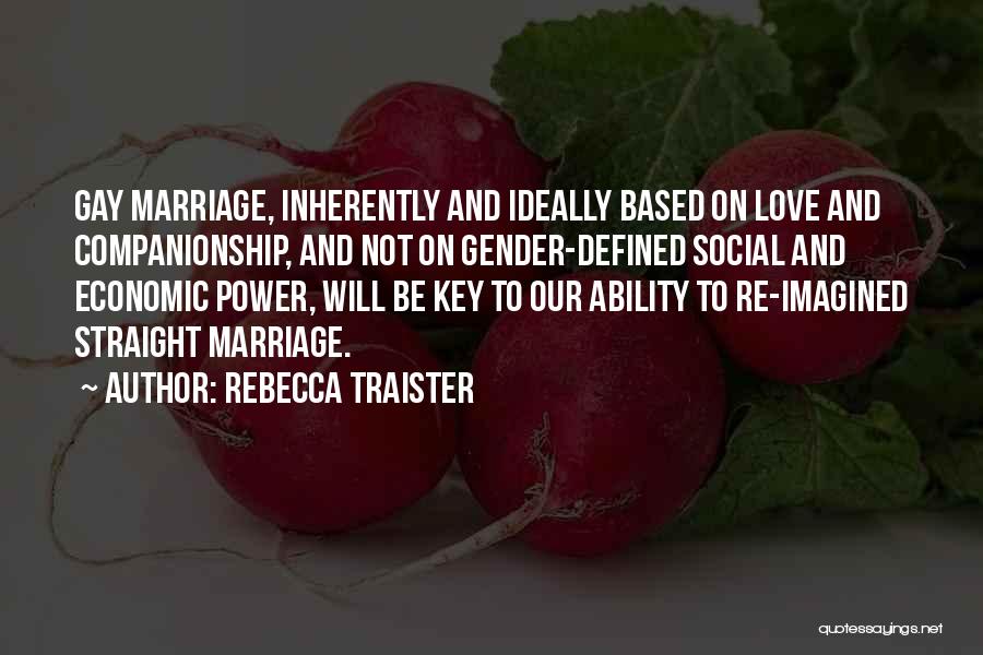 Rebecca Traister Quotes: Gay Marriage, Inherently And Ideally Based On Love And Companionship, And Not On Gender-defined Social And Economic Power, Will Be