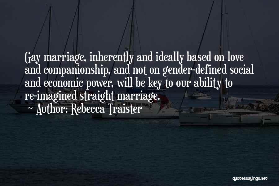 Rebecca Traister Quotes: Gay Marriage, Inherently And Ideally Based On Love And Companionship, And Not On Gender-defined Social And Economic Power, Will Be