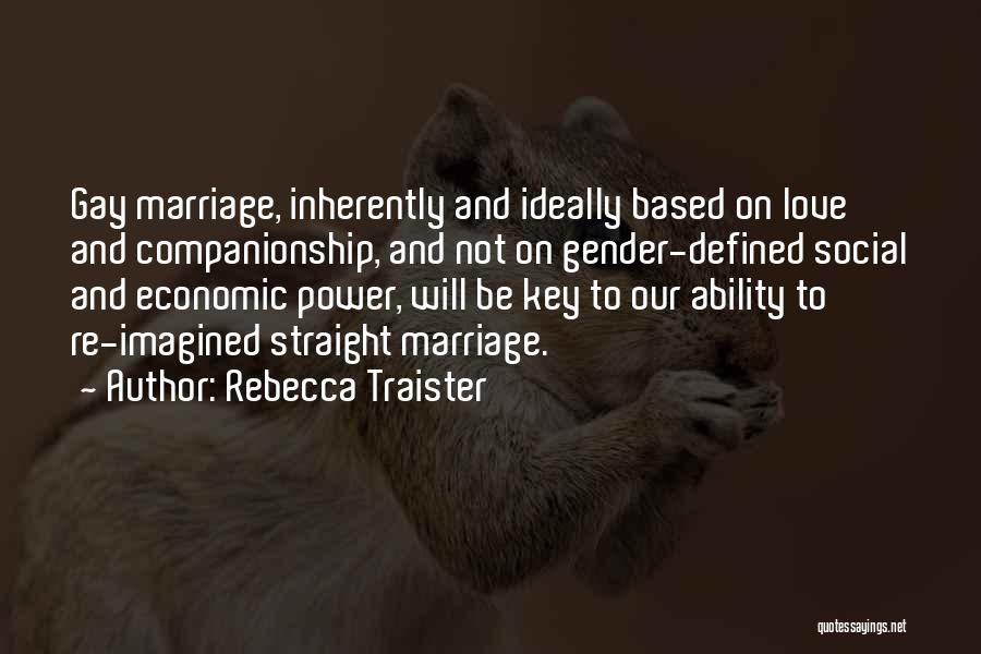 Rebecca Traister Quotes: Gay Marriage, Inherently And Ideally Based On Love And Companionship, And Not On Gender-defined Social And Economic Power, Will Be