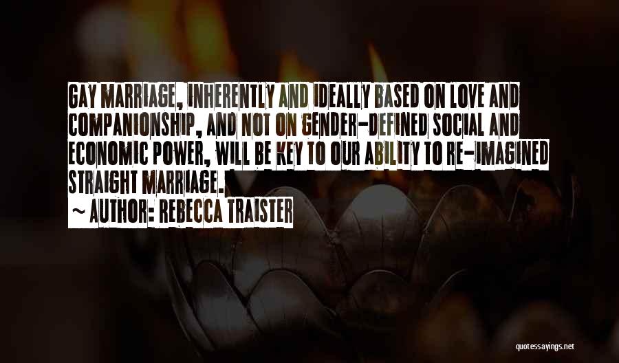 Rebecca Traister Quotes: Gay Marriage, Inherently And Ideally Based On Love And Companionship, And Not On Gender-defined Social And Economic Power, Will Be