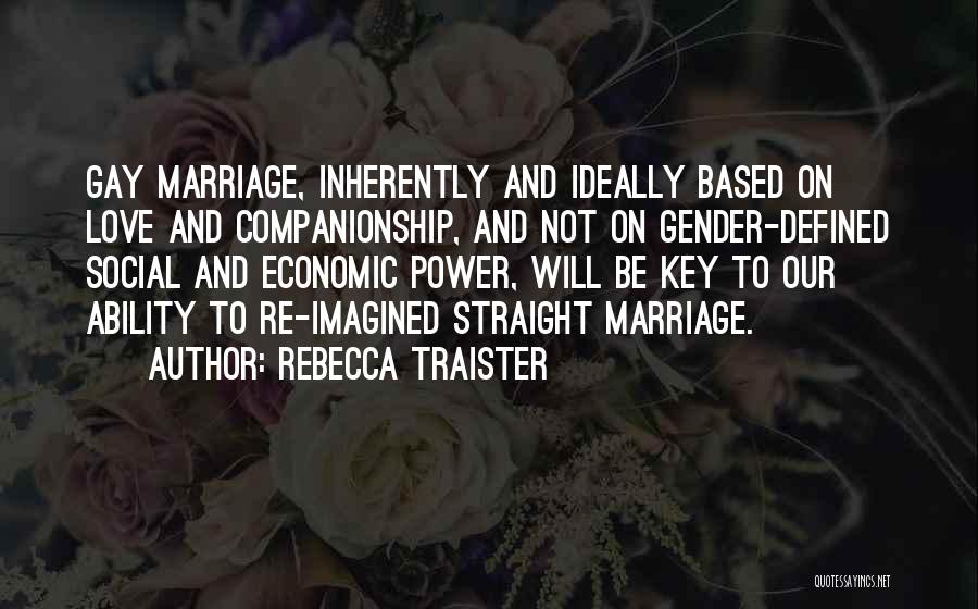 Rebecca Traister Quotes: Gay Marriage, Inherently And Ideally Based On Love And Companionship, And Not On Gender-defined Social And Economic Power, Will Be