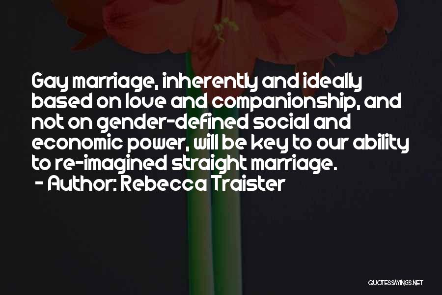 Rebecca Traister Quotes: Gay Marriage, Inherently And Ideally Based On Love And Companionship, And Not On Gender-defined Social And Economic Power, Will Be